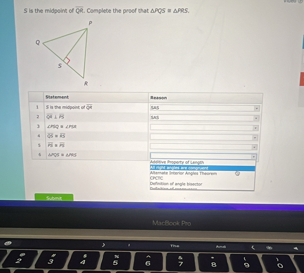 is the midpoint of overline QR. Complete the proof that △ PQS≌ △ PRS. 
Statement Reason
1 S is the midpoint of overline QR SAS
2 overline QR⊥ overline PS
SAS
3 ∠ PSQ≌ ∠ PSR
4 overline QS≌ overline RS
5 overline PS≌ overline PS
6 △ PQS≌ △ PRS
Additive Property of Length
All right angles are congruent
Alternate Interior Angles Theorem
CPCTC
Definition of angle bisector
Definition ef e=
Submit
MacBook Pro
> 1 The And ( * `
a # $ % & * 
2 3 4 5 6 7 8 9