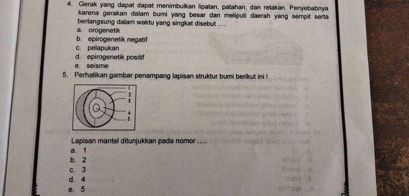 Gerak yang dapat dapat menimbulkan lipatan, patahan, dan retakan. Penyebabnya
karena gerakan dalam bumi yang besar dan meliputi daerah yang sempit serta 
berlangsung dalam waktu yang singkat disebut ....
a. orogenetik
b. epirogenetik negatif
c. pelapukan
d. epirogenetik positif
e. seisme
5. Perhatikan gambar penampang lapisan struktur bumi berikut ini !
Lapisan mantel ditunjukkan pada nomor ....
a. 1
b. 2
c. 3
d. 4
e. 5