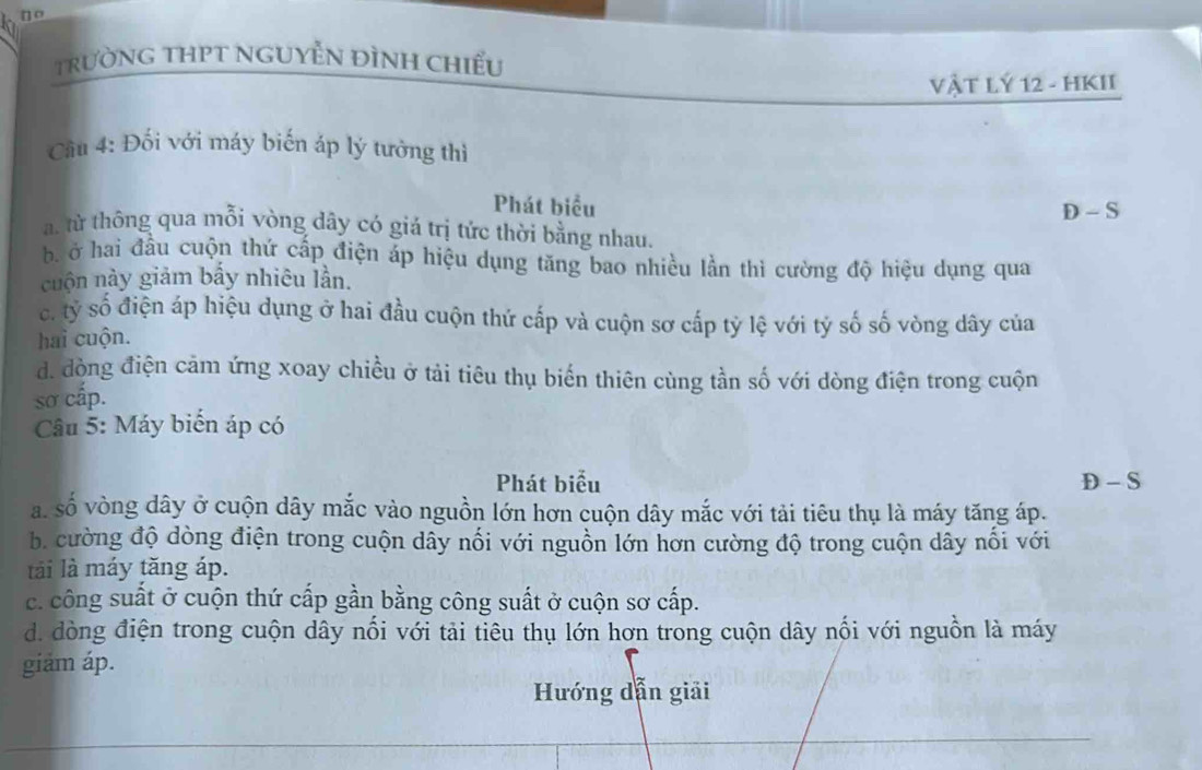 no
trườNG THPT NGUyễN ĐìNH chiều
VậT LÝ 12 - HKII
Cầu 4: Đối với máy biến áp lý tưởng thì
Phát biểu D - S. từ thông qua mỗi vòng dây có giá trị tức thời bằng nhau.
b ở hai đầu cuộn thứ cấp điện áp hiệu dụng tăng bao nhiều lần thì cường độ hiệu dụng qua
cuộn này giảm bấy nhiêu lần.
c. tỷ số điện áp hiệu dụng ở hai đầu cuộn thứ cấp và cuộn sơ cấp tỷ lệ với tỷ số số vòng dây của
hai cuộn.
d. đòng điện cảm ứng xoay chiều ở tải tiêu thụ biến thiên cùng tần số với dòng điện trong cuộn
sơ cấp.
Câu 5: Máy biển áp có
Phát biểu D - S
a. số vòng dây ở cuộn dây mắc vào nguồn lớn hơn cuộn dây mắc với tải tiêu thụ là máy tăng áp.
b cường độ dòng điện trong cuộn dây nối với nguồn lớn hơn cường độ trong cuộn dây nổi với
tải là máy tăng áp.
c. công suất ở cuộn thứ cấp gần bằng công suất ở cuộn sơ cấp.
d. dòng điện trong cuộn dây nổi với tải tiêu thụ lớn hơn trong cuộn dây nổi với nguồn là máy
giảm áp.
Hướng dẫn giải