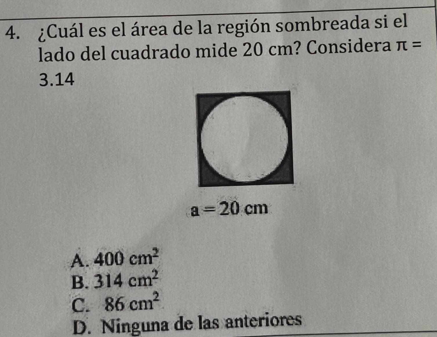 ¿Cuál es el área de la región sombreada si el
lado del cuadrado mide 20 cm? Considera π =
3.14
a=20cm
A. 400cm^2
B. 314cm^2
C. 86cm^2
D. Ninguna de las anteriores