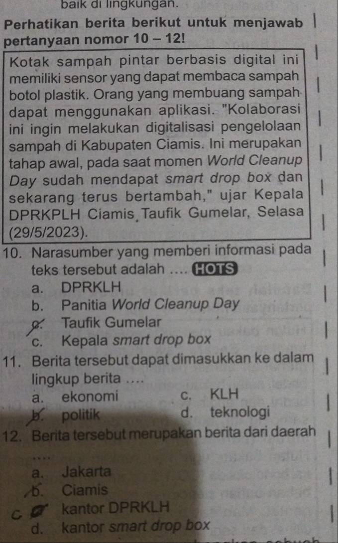 baik di lingkungan.
Perhatikan berita berikut untuk menjawab
pertanyaan nomor 10-12!
Kotak sampah pintar berbasis digital ini
memiliki sensor yang dapat membaca sampah
botol plastik. Orang yang membuang sampah
dapat menggunakan aplikasi. "Kolaborasi
ini ingin melakukan digitalisasi pengelolaan
sampah di Kabupaten Ciamis. Ini merupakan
tahap awal, pada saat momen World Cleanup
Day sudah mendapat smart drop box dan
sekarang terus bertambah," ujar Kepala
DPRKPLH Ciamis Taufik Gumelar, Selasa
(29/5/2023).
10. Narasumber yang memberi informasi pada
teks tersebut adalah .... HOTS
a. DPRKLH
b. Panitia World Cleanup Day. Taufik Gumelar
c. Kepala smart drop box
11. Berita tersebut dapat dimasukkan ke dalam
lingkup berita ....
a. ekonomi c. KLH
b. politik d. teknologi
12. Berita tersebut merupakan berita dari daerah
…
a. Jakarta
b. Ciamis
C kantor DPRKLH
d. kantor smart drop box