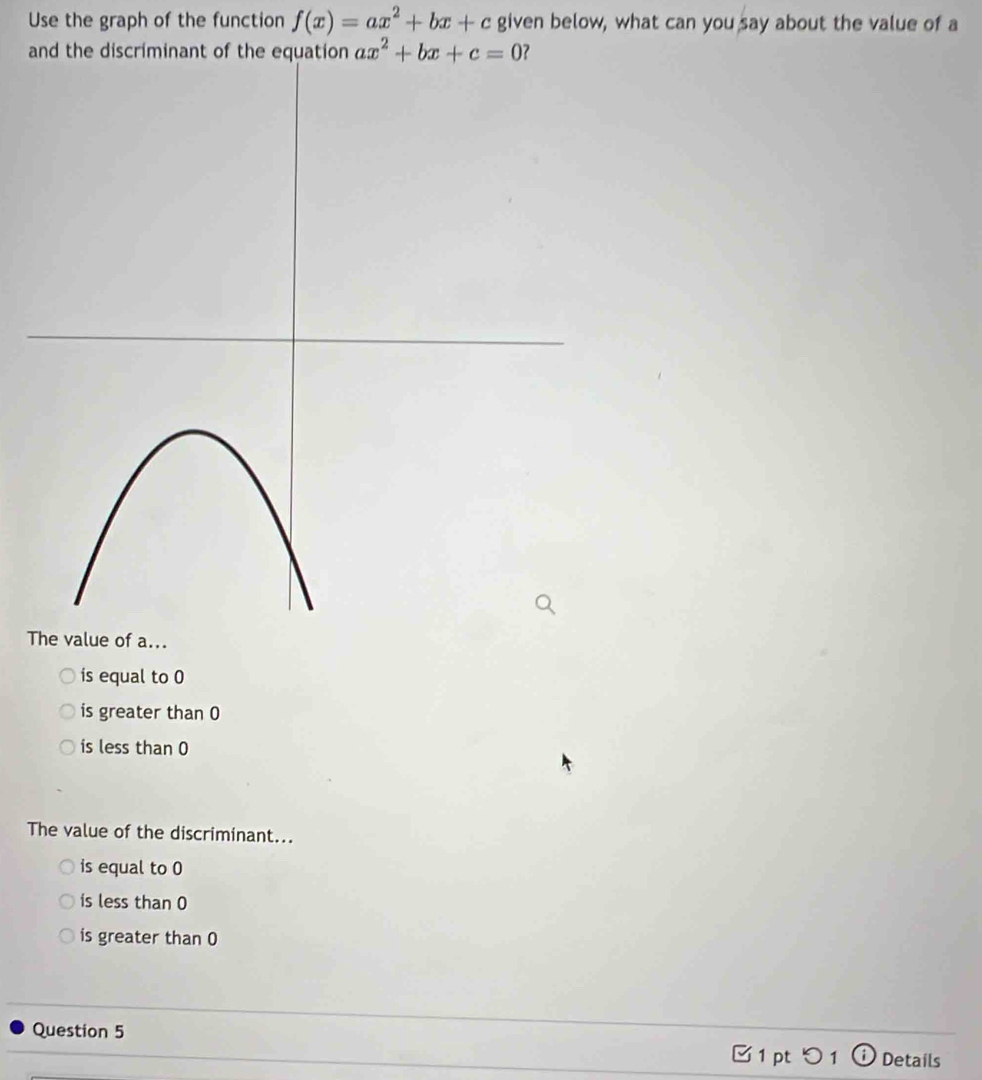 Use the graph of the function f(x)=ax^2+bx+c given below, what can you say about the value of a
and the discriminant of the equaton ax^2+bx+c=0 ?
The value of a...
is equal to 0
is greater than 0
is less than 0
The value of the discriminant...
is equal to 0
is less than 0
is greater than 0
Question 5 1 pt つ 1 ⓘDetails