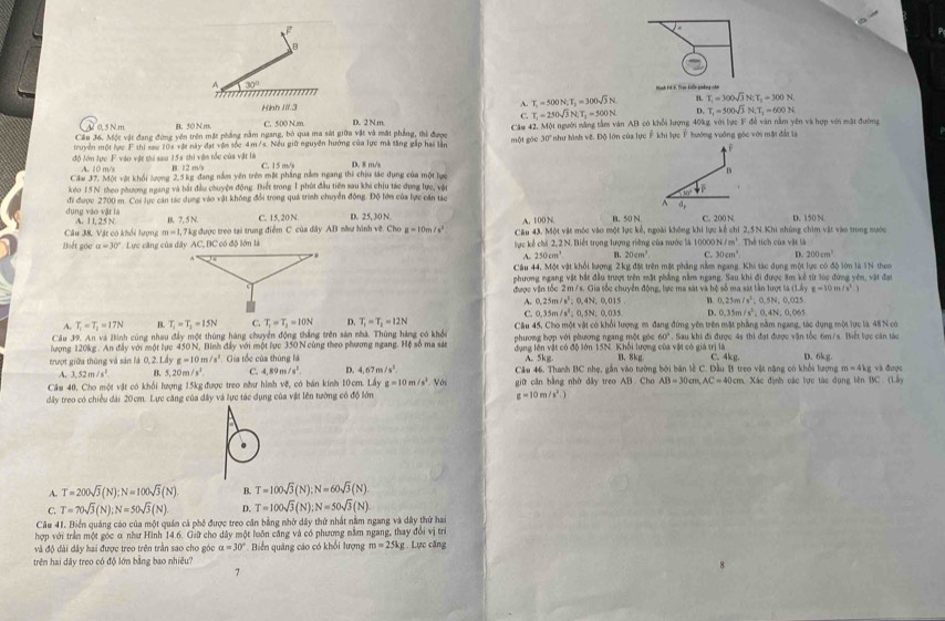 A 30°
Hình FCB, Dạa kiến phảng còn
~ T_1=500N,T_1=300sqrt(3)N n T_1=300sqrt(3)N;T_1=300N
Hnh I/1.3 D. T_1=500sqrt(3)N,T_2=600N
C. T_1=250sqrt(3)N,T_1=500N
2 0,5 N m B. 50 Nm. C. 500 N.m D. 2Nm.
Cầu 36. Một vật đang đứng yên trên mặt phẳng nằm ngang, bỏ qua ma sát giữa vật và mặt phẳng, thì được Câu 42. Một người năng tâm văn AB có khỗi lượng 40kg với lực F đễ văn nằm yên và hợp với mật đường
truyền một lực F thi saw 10x vật này  /s. Nếu giữ nguyên hướng của lực mã săng gắp hai lần một góc 30° như hình vệ. Độ lớn của lực Ê khi lực Ý hướng vuỡng góc với một đấn là
 
độ lớn lực F vào vật thi sau 15s thi vận tốc của vật là B. 12 m/s C. 15 m/ D. 8 m/s
A. 10 m/s
Căm 37, Một vật khối lượng 2,5kg đang nằm yên trên mặt phầng nằm ngang thi chịu tác dụng của một lực B
keo 15 N theo phương ngang và bắt đầu chuyện động. Biết trong 1 phút đầu tiên sau khi chịu tác dựng lực, vật
dụng vào vật là đi được 2700 m. Coi lực cán tác dụng vào vật không đổi trong quả trình chuyển động. Độ lớn của lực căn tác downarrow _1^((d_2)
B. 7, 5 N. C. 15, 20 N. D. 25, 30 N. A. 100 N B. 50 N C. 200 N D. 150 N.
Câu 38. Vật có khổi lượng A. 1 I, 25 N. m=1,7 kg được treo tại trung điểm C của dây AB nầư hình về. Cho g=10m/s^2) Câu 43, Một vật mộc vào một lực kế, ngoài không khi lực kể chỉ 2,5N.Khi nhúng chim vật vào trong nước
Biết góc a=30° *  Lực căng của đây AC, BC có độ lớn là lực kể chi 2,2 N. Biết trọng lượng riêng của nước là 10000 N/m^3 Thể tích của vật là
A. 250cm^3 B. 20cm^3 C. 30cm D. 200cm^3
Câu 44, Một vật khối lượng 2kg độ trên một phẳng nằm ngang. Khi tác dụng một lực có độ lớn là 1N theo
phương ngang vật bắt đầu trượt trên mặt phẳng nằm ngang. Sau khi đi được 8m kể từ lùc đứng yên, vật đạt
được vận tốc 2 m / s. Gia tốc chuyển động, lực ma sát và hệ số ma sát tần lượt tà △ CLAYE=10m/s^2)
A. 0,25m / /s^2;0,4N;0,015 n 0,25m/s^2 0.5N,0.025
A. T_1=T_1=17N B. T_1=T_2=15N C. T_1=T_2=10N D. T_1=T_2=12N C. 0,35m /s^2;0,5N;0,035 D. 0.35m/s^2 °, 0,4N, 0,065
Cầu 39. An và Bình cùng nhau đây một thùng hàng chuyển động thắng trên sản nhà. Thùng hàng có khỏc Cầu 45, Cho một vật có khổi lượng m đang đứng yên trên mặt phẳng nằm ngang, tác dụng một lực là 48N có
lượng 120kg . An đầy với một lực 450 N, Bình đầy với một lực 350 N cùng theo phương ngang. Hệ số ma sán phương hợp với phương ngang một góc 60° * . Sau khi đi được 4s thì đạt được vận tốc 6m/s. Biết lợc càn tác
trượt giữa thủng và sản là 0,2.1 g=10m/s^2 Gia tốc của thùng là dụng lên vật có độ lớn 15N. Khổi lượng của vật có giá trị là B、8kg C. 4kg. D. kg
A. 5kg.
A. 3,52m/s^2. B. 5,20m/s^2. C. 1.8 n s^2 D. 4,67m/s^2. Câu 46. Thanh BC nhẹ, gắn vào tường bởi bản lễ C. Đầu B treo vật năng có khổi lượng m=4kg và được
Câu 40. Cho một vật có khối lượng 15kg được treo như hình vẽ, có bán kính 10cm. Lây g=10m/s^3.Vos giữ căn bằng nhờ dây treo AB. Cho AB=30cm,AC=40cm cm. Xác định các lực tác đụng lên BC(1,1)
dây treo có chiều dài 20cm. Lực căng của dây và lực tác dụng của vật lên tường có độ lớn g=10m/s^2.)
A. T=200sqrt(3)(N):N=100sqrt(3)(N) B. T=100sqrt(3)(N);N=60sqrt(3)(N)
C. T=70sqrt(3)(N);N=50sqrt(3)(N) D. T=100sqrt(3)(N);N=50sqrt(3)(N)
Câu 41. Biển quảng cáo của một quán cả phê được treo căn bằng nhờ dây thứ nhất năm ngang và dây thứ hai
hợp với trần một góc α như Hình 14.6. Giữ cho dây một luôn căng và có phương nằm ngang, thay đổi vị trì
và độ đài đây hai được treo trên trần sao cho góc a=30° Biển quảng cáo có khổi lượng m=25kg
trên hai dây treo có độ lớn bằng bao nhiều? . Lực căng
7