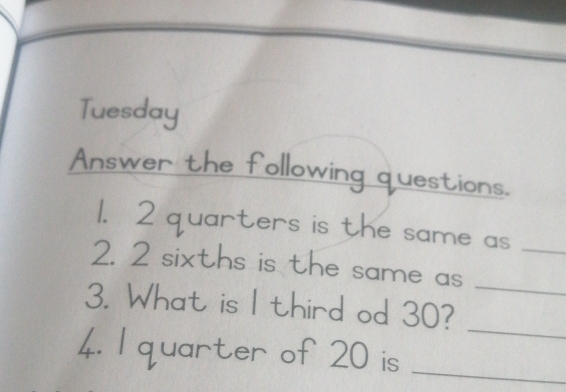 Tuesday 
Answer the following questions. 
1. 2 quarters is the same as_ 
2. 2 sixths is the same as_ 
_ 
3. What is I third od 30? 
4. I quarter of 20 is_