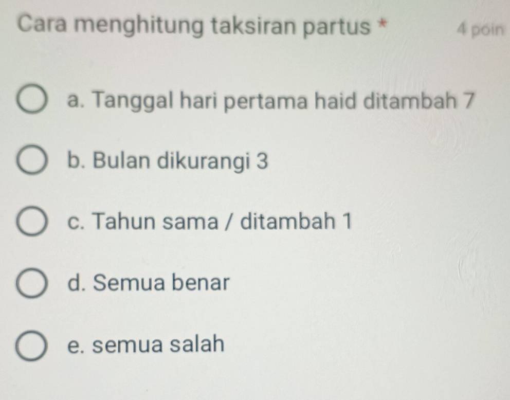 Cara menghitung taksiran partus * 4 poin
a. Tanggal hari pertama haid ditambah 7
b. Bulan dikurangi 3
c. Tahun sama / ditambah 1
d. Semua benar
e. semua salah