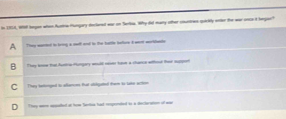 In 1954, W98 began when Austra Fungary declared war on Serbia. Why did many other countries quickly enter the war once t began?
A They wanted to bring a swil and to the batte before it went worldwide
B They knew that Austria-Hungary would never have a chance witthout their support
C 1 They belonged to afiances that obligated them to take action
D They were appalled at how Serba had responded to a declaration of war