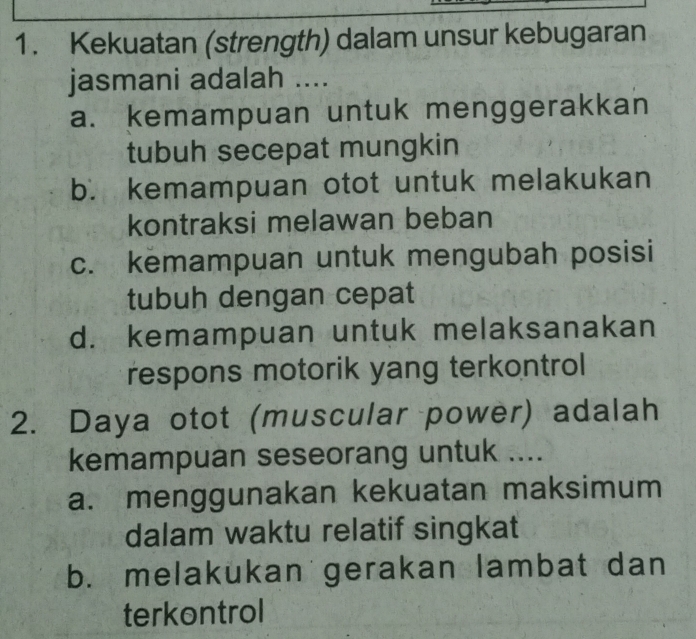 Kekuatan (strength) dalam unsur kebugaran
jasmani adalah ....
a. kemampuan untuk menggerakkan
tubuh secepat mungkin
b. kemampuan otot untuk melakukan
kontraksi melawan beban
c. kemampuan untuk mengubah posisi
tubuh dengan cepat
d. kemampuan untuk melaksanakan
respons motorik yang terkontrol
2. Daya otot (muscular power) adalah
kemampuan seseorang untuk ....
a. menggunakan kekuatan maksimum
dalam waktu relatif singkat
b. melakukan gerakan lambat dan
terkontrol