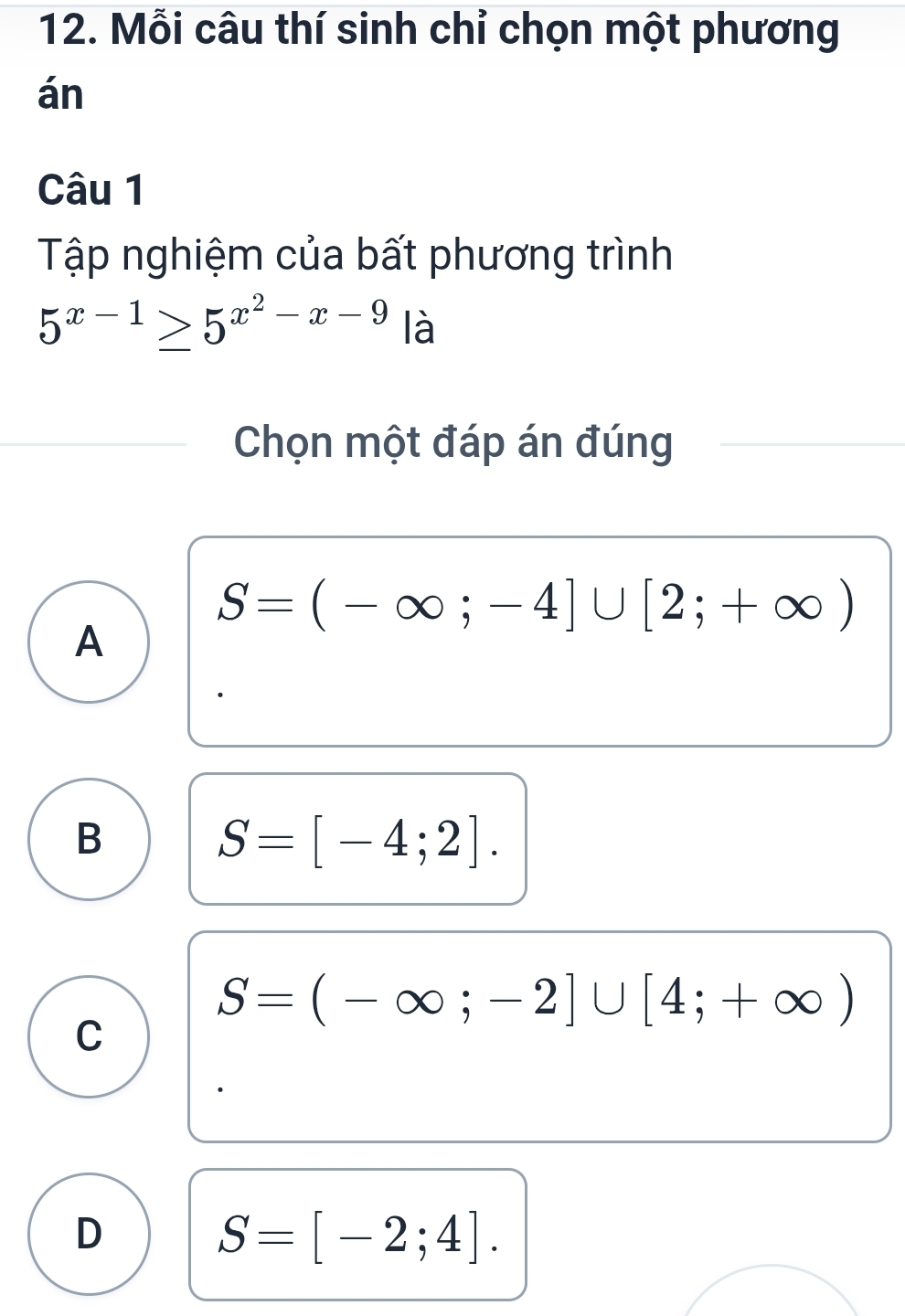 Mỗi câu thí sinh chỉ chọn một phương
án
Câu 1
Tập nghiệm của bất phương trình
5^(x-1)≥ 5^(x^2)-x-9 là
Chọn một đáp án đúng
S=(-∈fty ;-4]∪ [2;+∈fty )
A
B
S=[-4;2].
S=(-∈fty ;-2]∪ [4;+∈fty )
C
D
S=[-2;4].