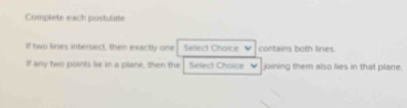 Complete each postulate 
If two lines intersect, then exactly one Select Choice contains both lines. 
If any two points lie in a plane, then the Select Choice v joining them also lies in that plane