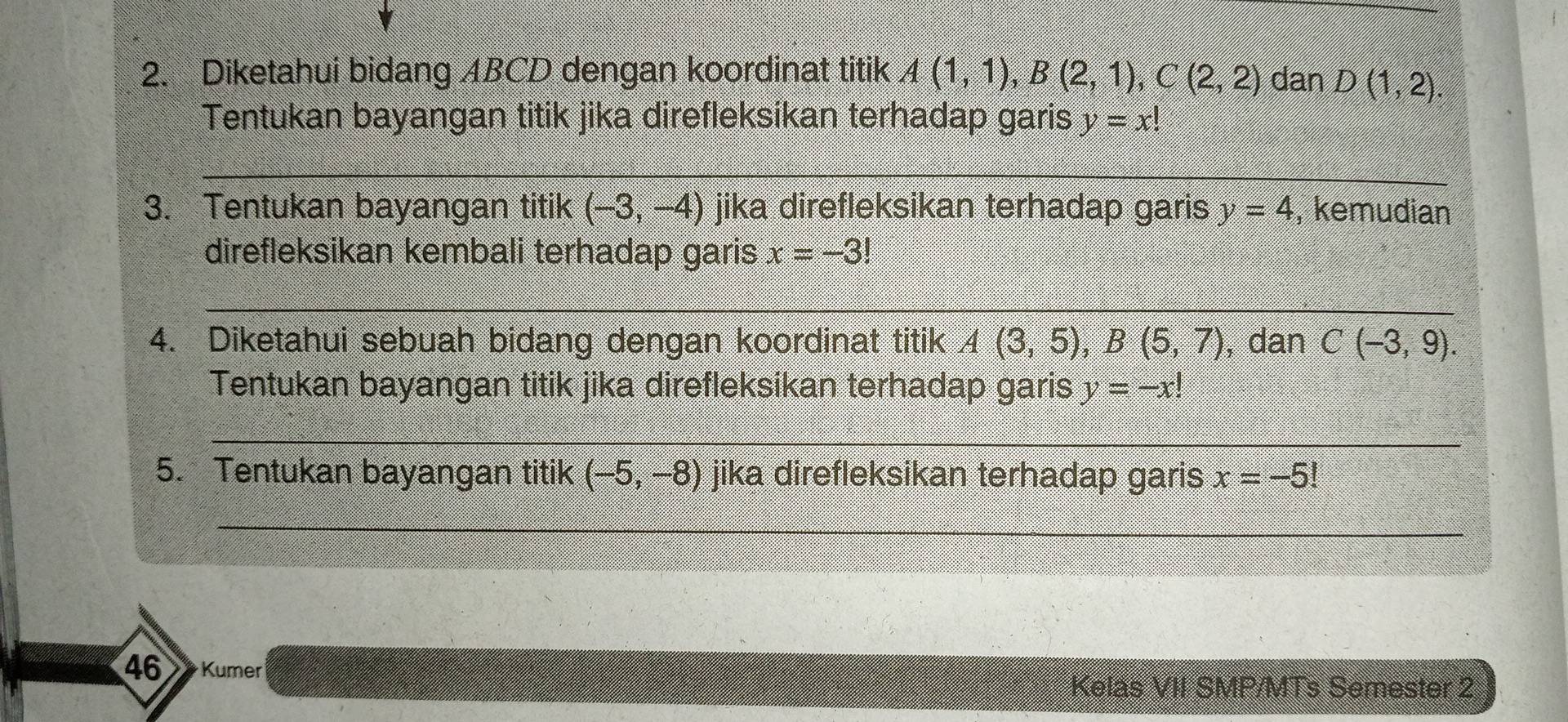 Diketahui bidang ABCD dengan koordinat titik A(1,1), B(2,1), C(2,2) dan D(1,2). 
Tentukan bayangan titik jika direfleksikan terhadap garis y=x!
_ 
3. Tentukan bayangan titik (-3,-4) jika direfleksikan terhadap garis y=4 , kemudian 
direfleksikan kembali terhadap garis x=-3!
_ 
4. Diketahui sebuah bidang dengan koordinat titik A(3,5), B(5,7) , dan C(-3,9). 
Tentukan bayangan titik jika direfleksikan terhadap garis y=-x!
_ 
5. Tentukan bayangan titik (-5,-8) jika direfleksikan terhadap garis x=-5!
_ 
46 Kumer 
Kelas VII SMP/MTs Semester 2