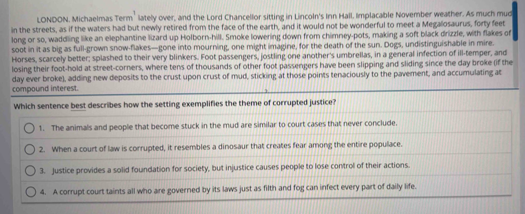 LONDON. Michaelmas Term¹ lately over, and the Lord Chancellor sitting in Lincoln's Inn Hall. Implacable November weather. As much mud
in the streets, as if the waters had but newly retired from the face of the earth, and it would not be wonderful to meet a Megalosaurus, forty feet
long or so, waddling like an elephantine lizard up Holborn-hill. Smoke lowering down from chimney-pots, making a soft black drizzle, with flakes of
soot in it as big as full-grown snow-flakes—gone into mourning, one might imagine, for the death of the sun. Dogs, undistinguishable in mire.
Horses, scarcely better; splashed to their very blinkers. Foot passengers, jostling one another's umbrellas, in a general infection of ill-temper, and
losing their foot-hold at street-corners, where tens of thousands of other foot passengers have been slipping and sliding since the day broke (if the
day ever broke), adding new deposits to the crust upon crust of mud, sticking at those points tenaciously to the pavement, and accumulating at
compound interest.
Which sentence best describes how the setting exemplifies the theme of corrupted justice?
1. The animals and people that become stuck in the mud are similar to court cases that never conclude.
2. When a court of law is corrupted, it resembles a dinosaur that creates fear among the entire populace.
3. Justice provides a solid foundation for society, but injustice causes people to lose control of their actions.
4. A corrupt court taints all who are governed by its laws just as filth and fog can infect every part of daily life.