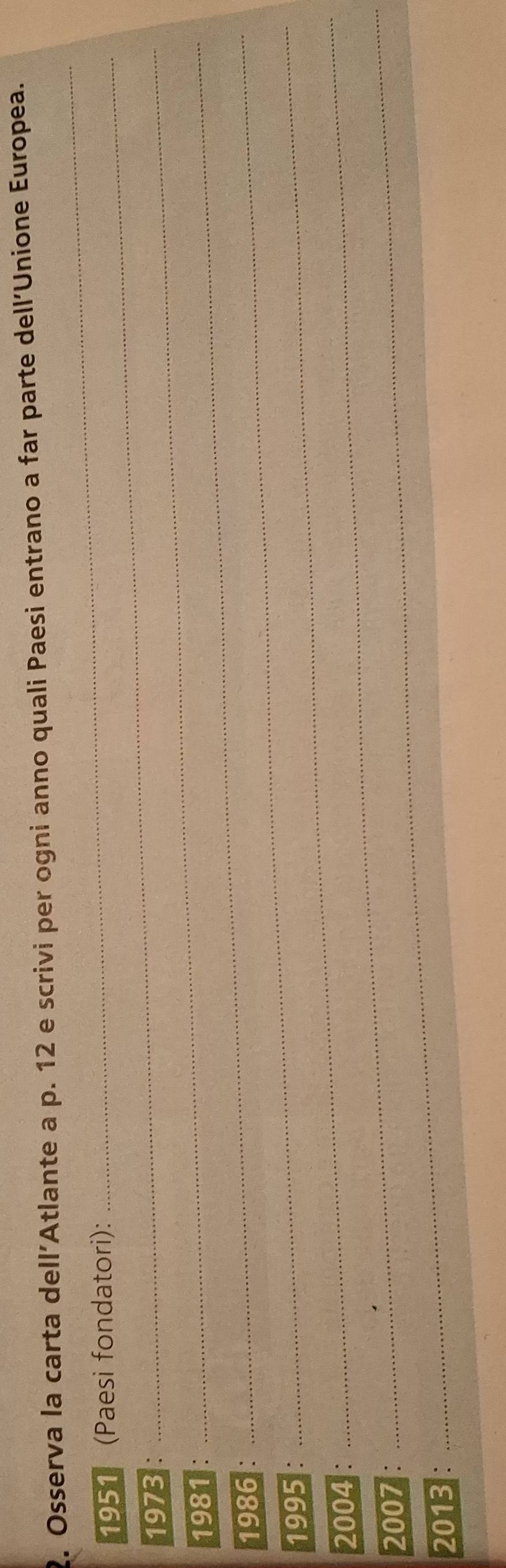 Osserva la carta dell'Atlante a p. 12 e scrivi per ogni anno quali Paesi entrano a far parte dell'Unione Europea. 
1951 (Paesi fondatori): 
_ 
1973 :_ 
1981 _ 
1986 : 
1995 : 
_ 
2004 : 
_ 
2007 : 
_ 
2013 : 
_
