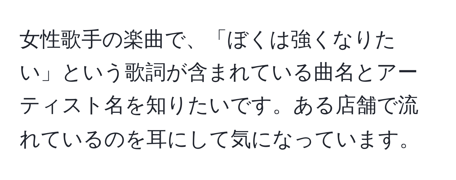 女性歌手の楽曲で、「ぼくは強くなりたい」という歌詞が含まれている曲名とアーティスト名を知りたいです。ある店舗で流れているのを耳にして気になっています。