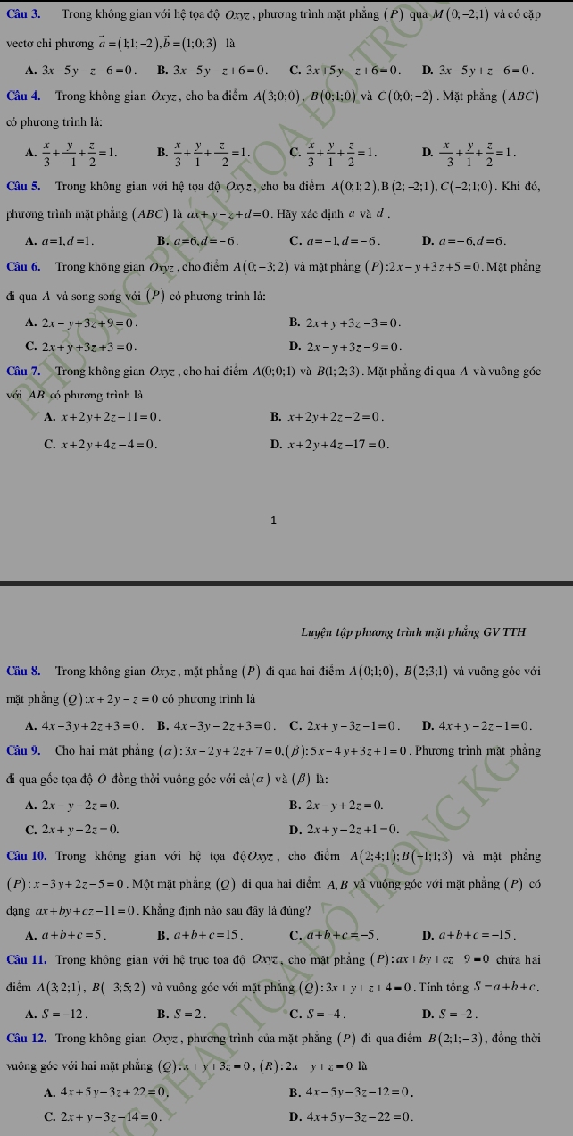 Trong không gian với hệ tọa độ Oxyz , phương trình mặt phẳng ( P) qua M(0;-2;1) và có cặp
vectơ chỉ phương vector a=(1;1;-2),vector b=(1;0;3) là
A. 3x-5y-z-6=0 B. 3x-5y-z+6=0 C. 3x+5y-z+6=0 D. 3x-5y+z-6=0.
Câu 4. Trong không gian Oxyz , cho ba điểm A(3;0;0),B(0;1;0) và C(0;0;-2). Mặt phẳng (ABC)
có phương trình lả:
A.  x/3 + y/-1 + z/2 =1. B.  x/3 + y/1 + z/-2 =1. C.  x/3 + y/1 + z/2 =1. D.  x/-3 + y/1 + z/2 =1.
Câu 5. Trong không gian với hệ tọa độ Oxyz, cho ba điểm A(0;1;2),B(2;-2;1),C(-2;1;0). Khi đó,
phương trình mặt phẳng (ABC) là ax+y-z+d=0 Hãy xác định 4 và đ .
A. a=1,d=1. B. a=6,d=-6. C. a=-1,d=-6. D. a=-6,d=6.
Câu 6. Trong không gian Oxyz , cho điểm A(0;-3;2) và mặt phẳng (P):2x-y+3z+5=0. Mặt phẳng
đi qua A vả song song với (P) cỏ phương trình lả:
B.
A. 2x-y+3z+9=0. 2x+y+3z-3=0.
D.
C. 2x+y+3z+3=0. 2x-y+3z-9=0.
Câu 7. Trong không gian Oxyz , cho hai điểm A(0;0;1) và B(1;2;3) Mặt phẳng đi qua A và vuông góc
với AB có phương trình là
A. x+2y+2z-11=0. B. x+2y+2z-2=0.
C. x+2y+4z-4=0. D. x+2y+4z-17=0.
1
Luyện tập phương trình mặt phẳng GV TTH
Cầu 8. Trong không gian Oxyz , mặt phẳng (P) đi qua hai điểm A(0;1;0),B(2;3;1) và vuồng góc với
mặt phẳng (Q):x+2y-z=0 có phương trình là
A. 4x-3y+2z+3=0. B. 4x-3y-2z+3=0. C. 2x+y-3z-1=0 D. 4x+y-2z-1=0.
Câu 9. Cho hai mật phẳng (alpha ):3x-2y+2z+7=0 ,(β): 5x-4y+3z+1=0. Phương trình mặt phẳng
đi qua gốc tọa độ O đồng thời vuông góc với c(alpha (alpha )vdot a(beta ) là:
A. 2x-y-2z=0. B. 2x-y+2z=0.
C. 2x+y-2z=0. D. 2x+y-2z+1=0.
Cầu 10. Trong không gian với hệ tọa độOxyz, cho điểm A(2;4;1);B(-1;1;3) và mật phẳng
( P) :x-3y+2z-5=0. Một mặt phẳng (Q) di qua hai điểm A, B và vuồng góc với mặt phẳng (P) có
dạng ax+by+cz-11=0. Khẳng định nào sau đây là đúng?
A. a+b+c=5. B. a+b+c=15. C. a+b+c=-5. D. a+b+c=-15.
Câu 11. Trong không gian với hệ trục tọa độ Qxyz , cho mặt phẳng P :ax|by1 C 9=0 chứa hai
điểm A(3;2;1),B(3;5;2) và vuông góc với mặt phẳng (Q):3x+y+z+4=0. Tính tổng S-a+b+c.
S=-12. B. S=2. C. S=-4. D. S=-2.
Câu 12. Trong không gian Oxyz , phương trình của mặt phẳng (P) đi qua điểm B(2;1;-3) , đồng thời
vuông góc với hai mặt phẳng (Q):x+y+3z=0 ,(R):2x y+z=0la
A. 4x+5y-3z+22=0, B. 4x-5y-3z-12=0.
C. 2x+y-3z-14=0. D. 4x+5y-3z-22=0.