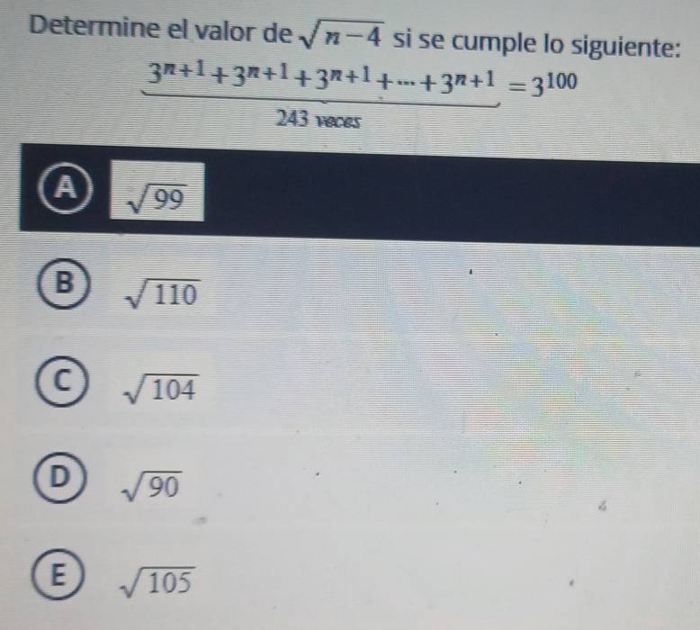 Determine el valor de sqrt(n-4) si se cumple lo siguiente:
 (3^(n+1)+3^(n+1)+3^(n+1)+·s +3^(n+1))/243necos  =3^(100)
A sqrt(99)
B sqrt(110)
C sqrt(104)
D sqrt(90)
E sqrt(105)