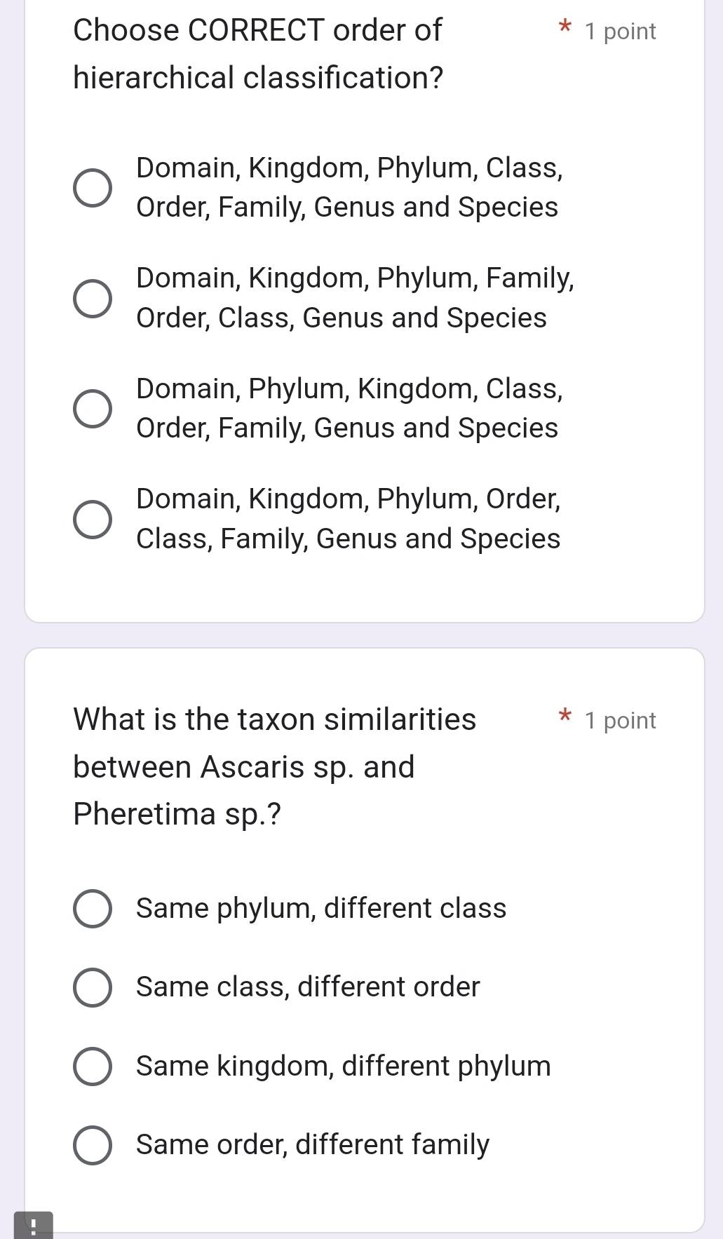 Choose CORRECT order of 1 point
hierarchical classification?
Domain, Kingdom, Phylum, Class,
Order, Family, Genus and Species
Domain, Kingdom, Phylum, Family,
Order, Class, Genus and Species
Domain, Phylum, Kingdom, Class,
Order, Family, Genus and Species
Domain, Kingdom, Phylum, Order,
Class, Family, Genus and Species
What is the taxon similarities 1 point
between Ascaris sp. and
Pheretima sp.?
Same phylum, different class
Same class, different order
Same kingdom, different phylum
Same order, different family