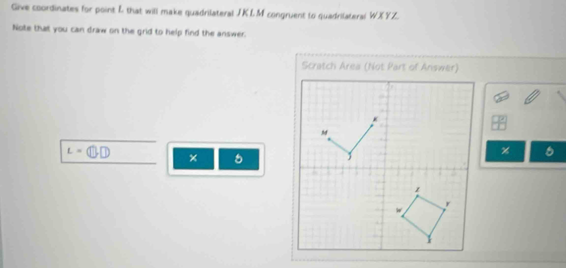 Give coordinates for point L that will make quadrilateral JKLM congruent to quadrilateral WXYZ. 
Note that you can draw on the grid to help find the answer. 
Scratch Area (Not Part of Answer)
K
M
L=
%
× 5 

z
y
w