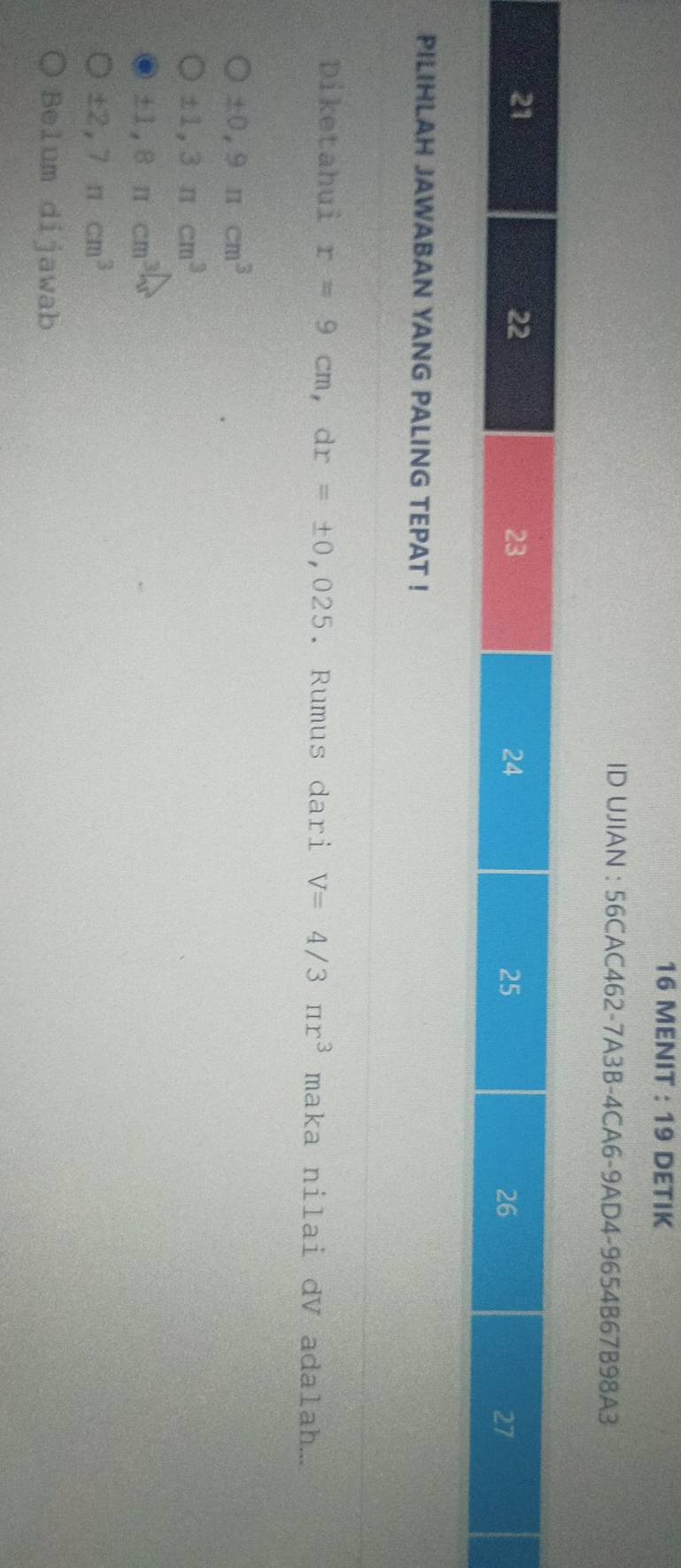 MENIT : 19 DETIK
ID UJIAN : 56CAC462-7A3B-4CA6-9AD4-9654B67B98A3
PILIHLAH JAWABAN YANG PALING TEPAT !
Diketahui r=9cm, dr=± 0,025. Rumus dari V=4/3π r^3 maka nilai dV adalah...
± 0,9π cm^3
± 1,3π cm^3
± 1,8mcm^3
± 2,7π cm^3
Belum dijawab