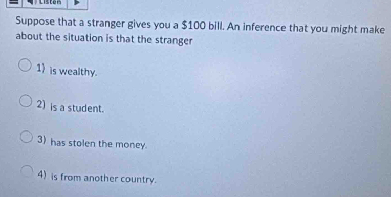 Listen
Suppose that a stranger gives you a $100 bill. An inference that you might make
about the situation is that the stranger
1) is wealthy.
2) is a student.
3) has stolen the money.
4) is from another country.