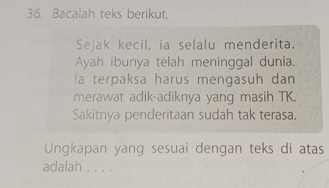 Bacalah teks berikut. 
Sejak kecil, ia selalu menderita. 
Ayah ibunya telah meninggal dunia. 
la terpaksa harus mengasuh dan 
merawat adik-adiknya yang masih TK 
Sakitnya penderitaan sudah tak terasa. 
Ungkapan yang sesuai dengan teks di atas 
adalah . . . .