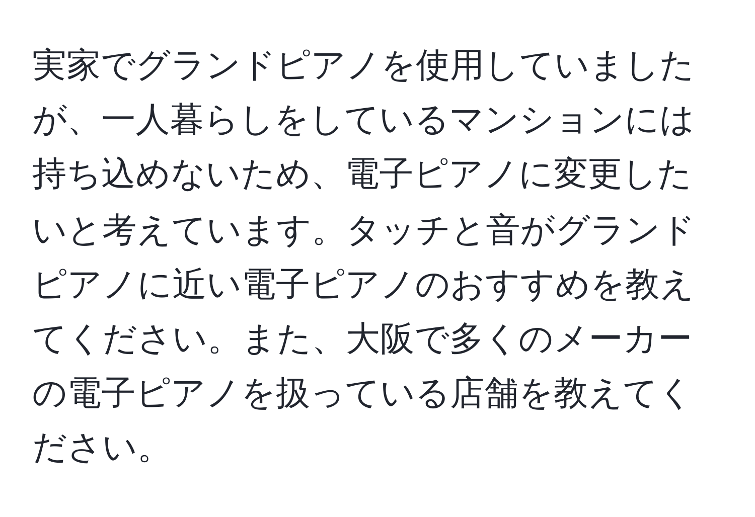 実家でグランドピアノを使用していましたが、一人暮らしをしているマンションには持ち込めないため、電子ピアノに変更したいと考えています。タッチと音がグランドピアノに近い電子ピアノのおすすめを教えてください。また、大阪で多くのメーカーの電子ピアノを扱っている店舗を教えてください。