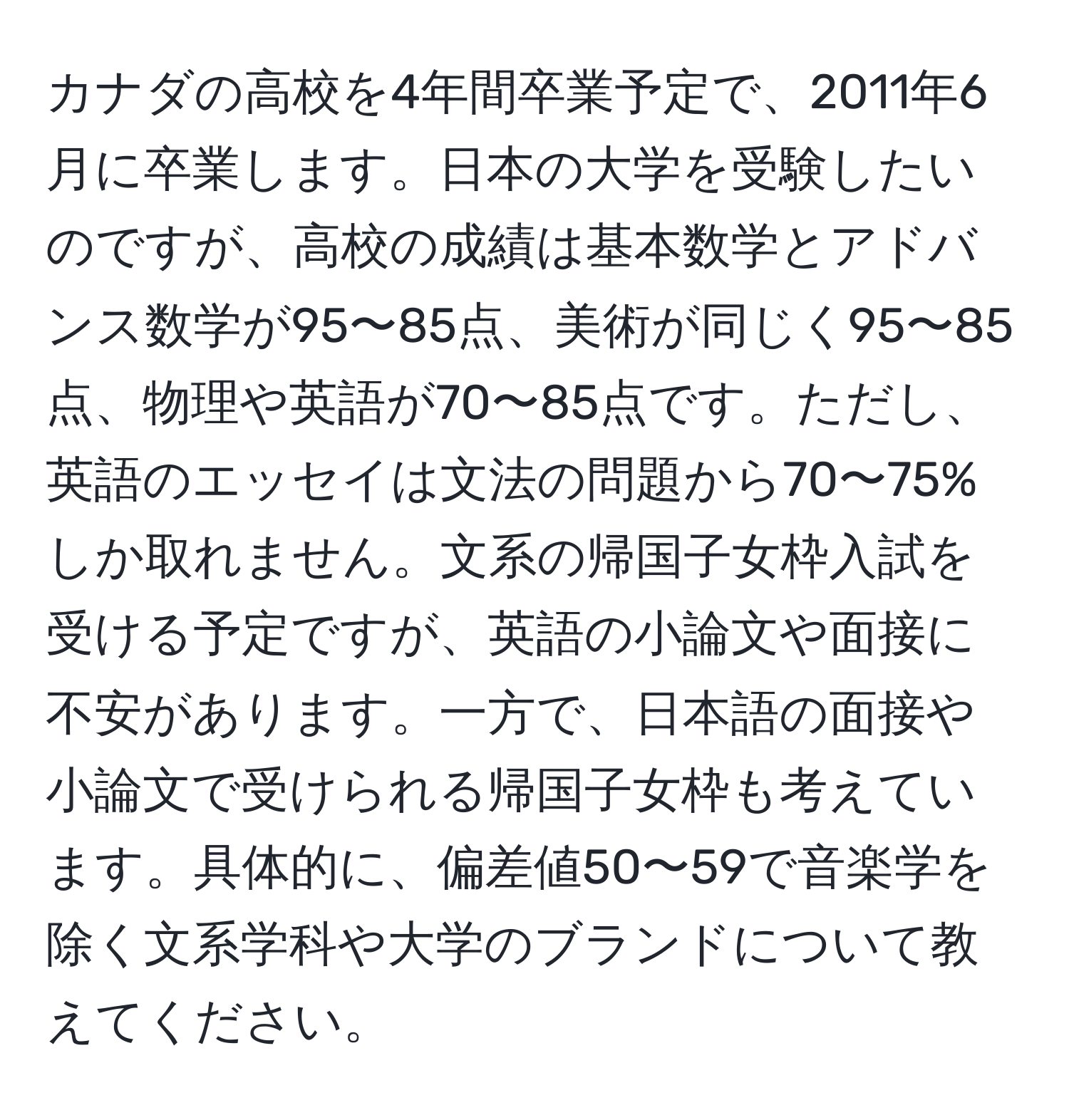 カナダの高校を4年間卒業予定で、2011年6月に卒業します。日本の大学を受験したいのですが、高校の成績は基本数学とアドバンス数学が95〜85点、美術が同じく95〜85点、物理や英語が70〜85点です。ただし、英語のエッセイは文法の問題から70〜75%しか取れません。文系の帰国子女枠入試を受ける予定ですが、英語の小論文や面接に不安があります。一方で、日本語の面接や小論文で受けられる帰国子女枠も考えています。具体的に、偏差値50〜59で音楽学を除く文系学科や大学のブランドについて教えてください。