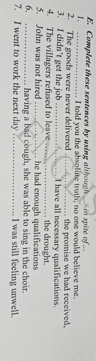 Complete these sentences by using although .../ in spite of... 
1._ 
I told you the absolute truth, no one would believe me. 
2. The goods were never delivered _the promise we had received, 
3. I didn’t get the job _I have all necessary qualifications. 
4. The villagers refused to leave _the drought. 
5. John was not hired _. he had enough qualifications 
6. 
_having a bad cough, she was able to sing in the choir. 
7. I went to work the next day _I was still feeling unwell.