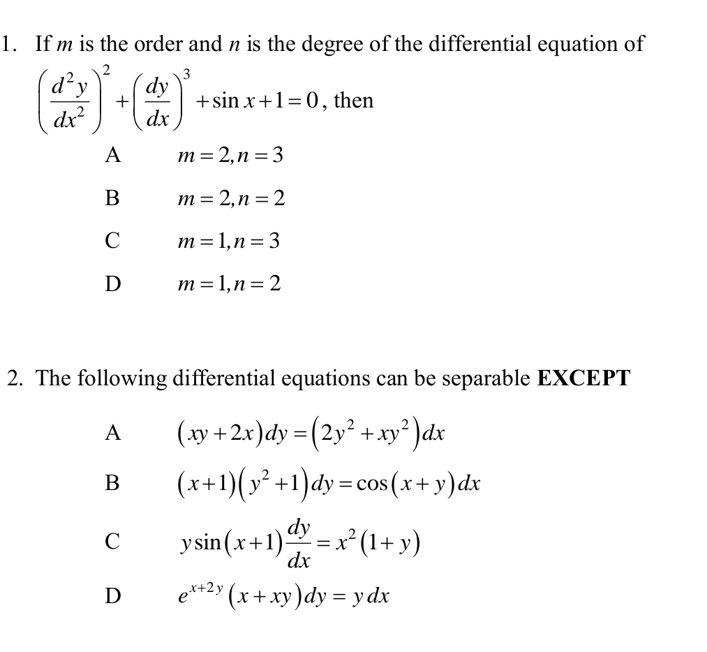 If m is the order and n is the degree of the differential equation of
( d^2y/dx^2 )^2+( dy/dx )^3+sin x+1=0 , then
A m=2, n=3
B m=2, n=2
C m=1, n=3
D m=1, n=2
2. The following differential equations can be separable EXCEPT
A (xy+2x)dy=(2y^2+xy^2)dx
B (x+1)(y^2+1)dy=cos (x+y)dx
C ysin (x+1) dy/dx =x^2(1+y)
D e^(x+2y)(x+xy)dy=ydx