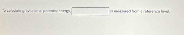 To calculate gravitational potential energy □ ismeasured ed from a reference level.