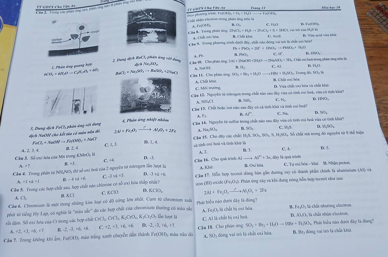 TT GDTX Chu Văn AnTrang 13 Hóa học 10
Câu 2. Trong các phản ứng sau, phản ứng nào là phân ứng 0x1 nou
TT GDTX Chu Văn An
theo phương trình: I Fe(OH)_2+O_2+H_2O Fe(OH
Chất nhận electron trong phản ứng trên là
A. Fe(OH)_2 B. O_2 C. 1 1, O D. Fe(OH)_3
Câu 8. Trong phản ứng: 2FeCl_3+H_2Sto 2FeCl_2+S+2HCl
, vai trò của H_2S1h
A. Chất oxi hóa. B. Chất khử. C. Acid. D. Vía acid vừa khử
Câu 9. Trong phương trình dưới đây, chất nảo đóng vai trò là chất oxi hóa?
Pb+PbO_2+2H^++HSO_4^(-to PbSO_4)+H_2O
D.  1 SO_4^(-
B
2, Dung dịch BaCl₂ phản ứng với dung A. Pb. PbO_2). C. H' 
1, Phân ứng quang hợp- Câu 10. Cho phản ứng: 2Al+2NaOH+2H_2Oto 2NaAlO_2+3H_2 Chất oxi hoá trong phản ứng trên là
djch Na_2SO_4. C. Al. D. H_2O.
A. NaOH. B. H_2.
6CO_2+6H_2Oto C_6H_12O_6+6O_2 BaCl_2+Na_2SO_4to BaSO_4+2NaCl Câu 11. Cho phản ứng: SO_2+Br_2+H_2O HBr+H_2SO 4. Trong d6,SO_2 là
A. Chất khử. B. Chất oxi hóa.
C. Môi trường. D. Vừa chất oxi hóa và chất khử.
Câu 12. Nguyên tử nitrogen trong chất nảo sau đây vừa có tính oxi hoá, vừa có tính khử?
A. NH_4Cl. B. NH_3. C. N_2. D. HNO_3.
Câu 13. Chất hoặc ion nào sau dây có cả tính khử và tính oxi hoá?
A. F_2.
B. Al^(3+). C. Na. D. SO_2
3, Dung dịch FeCl_3 phản ứng với dung 4, Phản ứng nhiệt nhôm Câu 14. Nguyên tử sulfur trong chất nào sau dây vừa có tính oxi hoá vừa có tính khử?
dịch NaOH cho kết tùa có màu nâu đỏ. 2Al+Fe_2O_3xrightarrow fAl_2O_3+2Fe
A. Na_2SO_4. B. SO_2. C. H_2S. D. H_2SO_4.
Câu 15. Cho dãy các chất: H_2S,SO_2,SO_3,S,H_2SO_4 Số chất mà trong đó nguyên tử S thể hiện
FeCl_3+NaOHto Fe(OH)_3+NaCl D. 1, 4.
A. 2, 3, 4. B. 2, 4. C. 1, 3.
cả tính oxi hoá và tính khử là
A. 2.
B. 3. C. 4. D. 5.
Câu 3. Số oxi hóa của Mn trong KMnO₄ là D. -3. Al^(3+)+3e :, đây là quá trình
A. +7. B. +3 C. +4.
Câu 16. Cho quá trình Al
Câu 4. Trong phân tử NH₄NO₃ thi số oxi hoá của 2 nguyên tử nitrogen lần lượt là A. Khử. B. Oxi hóa.  C. Tự oxi hóa - khử. D. Nhận proton.
B. − 4 và +6. C. -3 v +5. D. -3va+6. Câu 17. Hỗn hợp tecmit dùng hàn gắn dường ray có thành phần chính là aluminium (Al) và
A. +1vdot a+1. (Fe_2O_3)
iron (III) oxide
Câu 5. Trong các hợp chất sau, hợp chất nào chlorine có số oxi hóa thấp nhất? . Phản ứng xảy ra khi dung nóng hỗn hợp teemit như sau:
A. Cl_2.
B. KCl. C. KClO. D. KCIO_4.
2Al+Fe_2O_3xrightarrow i^n. · Al_2O_3+2Fe
Câu 6. Chromium là một trong những kim loại có độ cứng lớn nhất. Cụm từ chromium xuất Phát biểu nào dưới dây là đúng?
B. Fe_2O_3
phát từ tiếng Hy Lạp, có nghĩa là ''màu sắc'' do các hợp chất của chromium thường có màu sắc A. Fe_2O_3 là chất bị oxi hóa. à là chất nhường electron.
rất dậm. Số oxi hóa của Cr trong các hợp chất CrCl_2,CrCl_3,K_2CrO_4,K_2Cr_2O_7 lần lượt là C. Al là chất bị oxi hoá. D. Al_2O_3 là chất nhận electron.
A. +2,+3,+6,+7 B. -2, -3, +6, +6. C. +2, +3, +6, +6. D. -2, -3, +6, +7.  Câu 18. Cho phản ứng: SO_2+Br_2+H_2Oto HBr+H_2SO_4 1. Phát biểu nào dưới đây là đúng?
Câu 7. Trong không khí ẩm, Fe(OH)_2 5 màu trắng xanh chuyền dần thành Fe(OH) 3 màu nâu dỏ A. SO_2 dóng vai trò là chất oxi hóa. B. Br₂ đóng vai trò là chất khử.