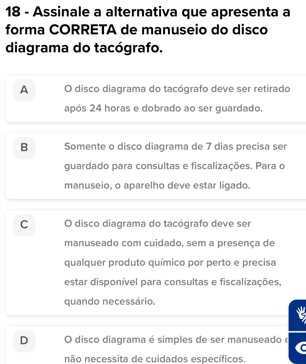 Assinale a alternativa que apresenta a
forma CORRETA de manuseio do disco
diagrama do tacógrafo.
A O disco diagrama do tacógrafo deve ser retirado
após 24 horas e dobrado ao ser guardado.
B Somente o disco diagrama de 7 dias precisa ser
guardado para consultas e fiscalizações. Para o
manuseio, o aparelho deve estar ligado.
C O disco diagrama do tacógrafo deve ser
manuseado com cuidado, sem a presença de
qualquer produto químico por perto e precisa
estar disponível para consultas e fiscalizações,
quando necessário.
D O disco diagrama é simples de ser manuseado e
C
não necessita de cuidados específicos.