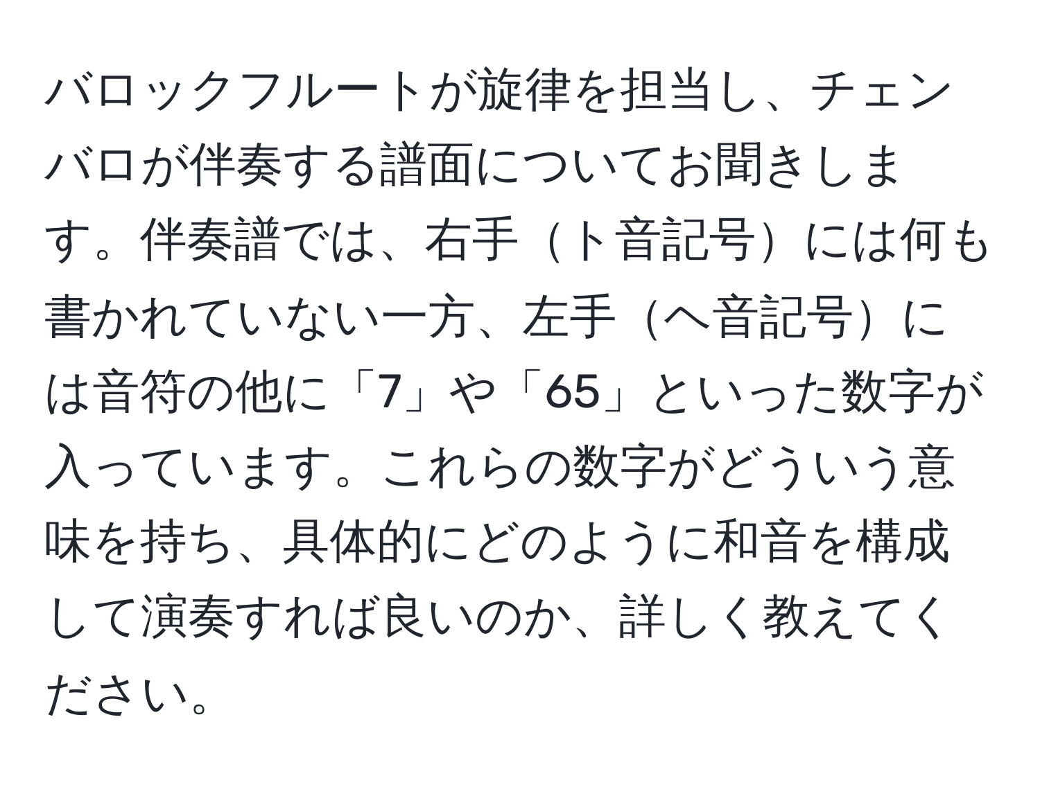 バロックフルートが旋律を担当し、チェンバロが伴奏する譜面についてお聞きします。伴奏譜では、右手ト音記号には何も書かれていない一方、左手ヘ音記号には音符の他に「7」や「65」といった数字が入っています。これらの数字がどういう意味を持ち、具体的にどのように和音を構成して演奏すれば良いのか、詳しく教えてください。