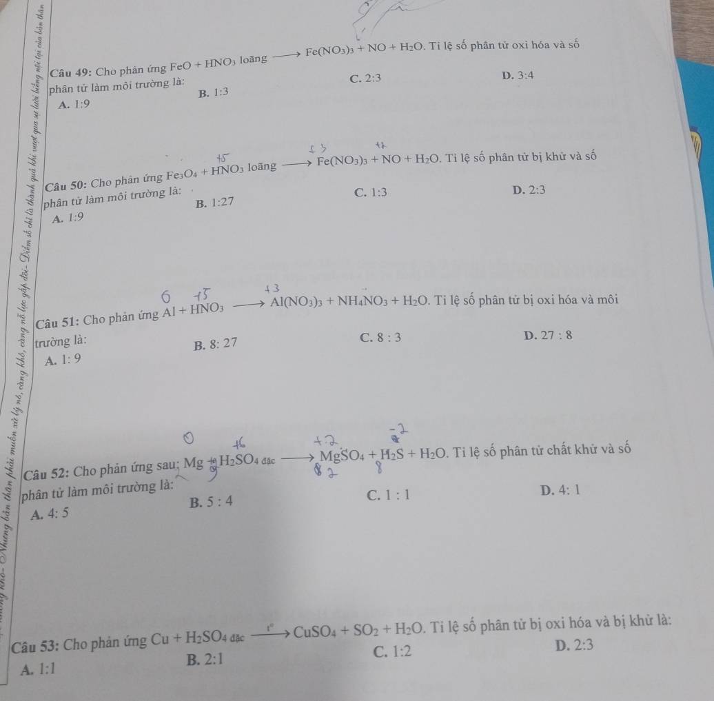 Cho phân ứng FeO+HNO_3 loāng Fe(NO_3)_3+NO+H_2O. Ti lệ số phân tử oxỉ hóa và số
phân tử làm môi trường là:
B. 1:3 C. 2:3
D. 3:4
A. 1:9
Câu 50: Cho phân ứng Fe_3 O_4+HNO_3 loāng Fe(NO_3)_3+NO+H_2O Ti lệ số phân tử bị khử và shat O
phân tử làm môi trường là:
C.
B. 1:27 1:3
D. 2:3
A. 1:9
5
Câu 51: Cho phản ứng Al+HNO_3 to Al(NO_3)_3+NH_4NO_3+H_2O. Ti lệ số phân tử bị oxi hóa và môi
trường là: 8:27
C. 8:3 D. 27:8
A. 1:9 B.
Câu 52: Cho phản ứng sau; MgH_2SO_4dac Mg SO_4+H_2S+H_2O. Ti lệ số phân tử chất khử và số
phân tử làm môi trường là:
B. 5:4 C. 1:1
D. 4:1
A. 4:5
Câu 53: Cho phản ứng Cu+H_2SO_4dacto CuSO_4+SO_2+H_2O. Ti lệ số phân tử bị oxi hóa và bị khử là:
D. 2:3
B. 2:1
C. 1:2
A. 1:1