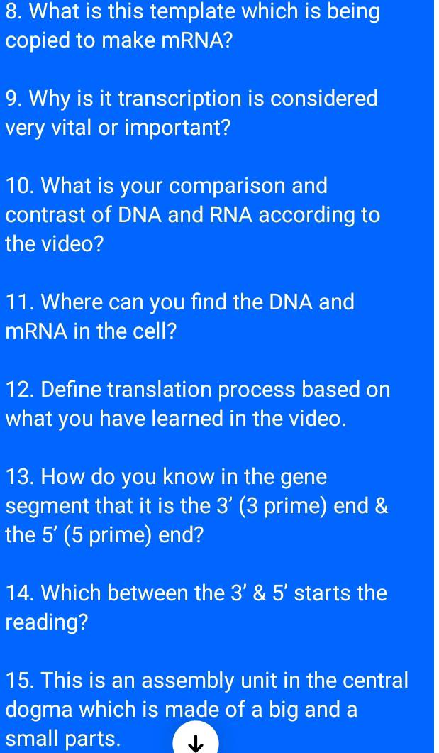 What is this template which is being 
copied to make mRNA? 
9. Why is it transcription is considered 
very vital or important? 
10. What is your comparison and 
contrast of DNA and RNA according to 
the video? 
11. Where can you find the DNA and 
mRNA in the cell? 
12. Define translation process based on 
what you have learned in the video. 
13. How do you know in the gene 
segment that it is the 3' (3 prime) end & 
the 5' (5 prime) end? 
14. Which between the 3' & 5' starts the 
reading? 
15. This is an assembly unit in the central 
dogma which is made of a big and a 
small parts. ↓