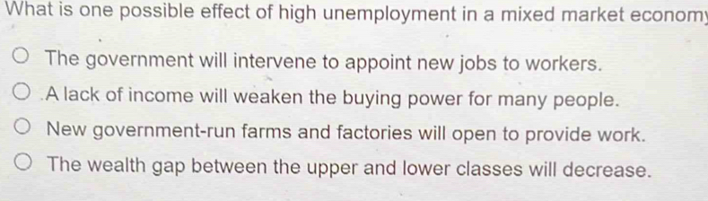 What is one possible effect of high unemployment in a mixed market econom;
The government will intervene to appoint new jobs to workers.
A lack of income will weaken the buying power for many people.
New government-run farms and factories will open to provide work.
The wealth gap between the upper and lower classes will decrease.