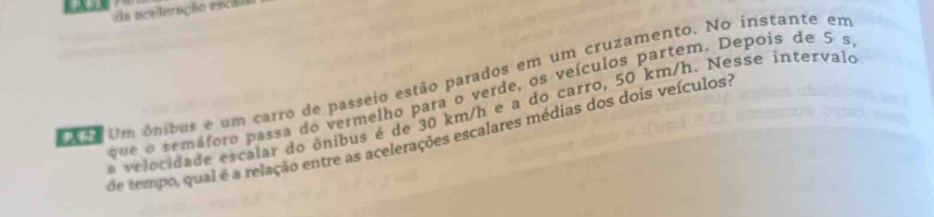 da nceleação escilo 
A20 Um ônibos e um carro de passeio estão parados em um cruzamento. No instante em 
que o remáforo passa do vermelho para o verde, os veículos partem. Depois de 5 s
a velocidade escalar do ônibus é de 30 km/h e a do carro, 50 km/h. Nesse íntervalo 
de tempo, qual é a relação entre as acelerações escalares médias dos dois veículos