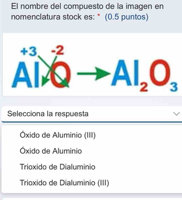 El nombre del compuesto de la imagen en
nomenclatura stock es: * (0.5 puntos)
A^(+3)_A^((-2)Qto Al_2)O_3
Selecciona la respuesta
Óxido de Aluminio (III)
Óxido de Aluminio
Trioxido de Dialuminio
Trioxido de Dialuminio (III)