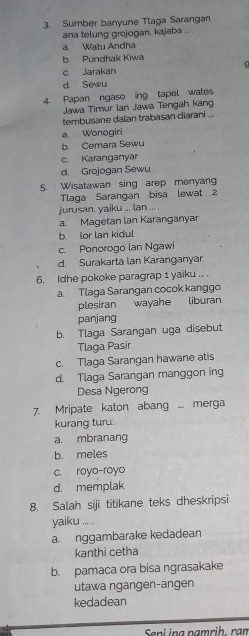 Sumber banyune Tlaga Sarangan
ana telung grojogan, kajaba ... .
a. Watu Andha
b. Pundhak Kiwa
9
c. Jarakan
d. Sewu
4. Papan ngaso ing tapel wates
Jawa Timur lan Jawa Tengah kang
tembusane dalan trabasan diarani ....
a. Wonogiri
b. Cemara Sewu
c. Karanganyar
d. Grojogan Sewu
5. Wisatawan sing arep menyang
Tlaga Sarangan bisa lewat 2
jurusan, yaiku ... lan ... .
a. Magetan lan Karanganyar
b. lor lan kidul
c. Ponorogo lan Ngawi
d. Surakarta lan Karanganyar
6. Idhe pokoke paragrap 1 yaiku ... .
a. Tlaga Sarangan cocok kanggo
plesiran wayahe liburan
panjang
b. Tlaga Sarangan uga disebut
Tlaga Pasir
c. Tlaga Sarangan hawane atis
d. Tlaga Sarangan manggon ing
Desa Ngerong
7. Mripate katon abang ... merga
kurang turu:
a. mbranang
b. meles
c. royo-royo
d. memplak
8. Salah siji titikane teks dheskripsi
yaiku ... .
a. nggambarake kedadean
kanthi cetha
b. pamaca ora bisa ngrasakake
utawa ngangen-angen
kedadean
Seni ing pạmriḥ. rạm