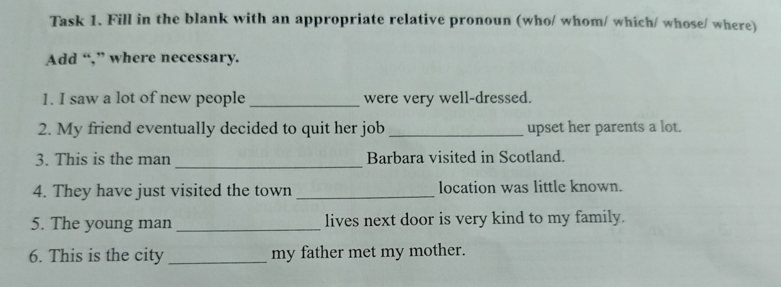 Task 1. Fill in the blank with an appropriate relative pronoun (who/ whom/ which/ whose/ where) 
Add “,” where necessary. 
1. I saw a lot of new people _were very well-dressed. 
2. My friend eventually decided to quit her job _upset her parents a lot. 
3. This is the man _Barbara visited in Scotland. 
4. They have just visited the town _location was little known. 
5. The young man _lives next door is very kind to my family. 
6. This is the city _my father met my mother.