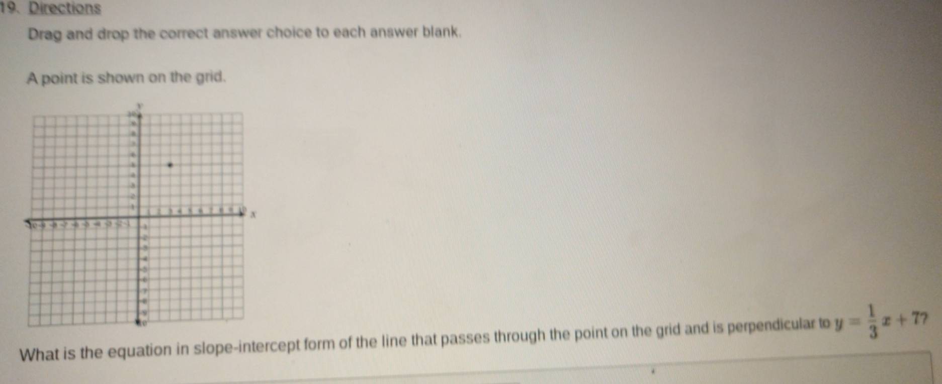 Directions 
Drag and drop the correct answer choice to each answer blank. 
A point is shown on the grid. 
What is the equation in slope-intercept form of the line that passes through the point on the grid and is perpendicular to y= 1/3 x+7