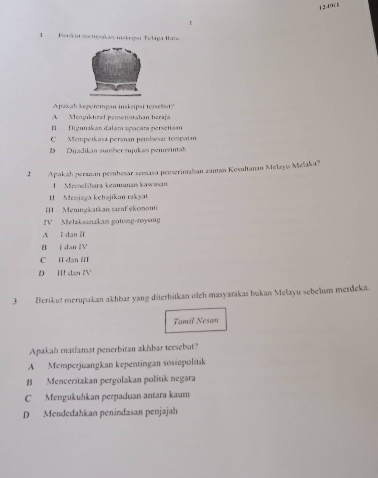 2 1249/1
I Berikut merupakan inskripsi Telaga Batu
Apakah kepentingan inskripsi tersebut?
A Mengiktiraf pemerintahan beraja
B Digunakan dalam upacara persetiaan
C Memperkasa peranan pembesar tempatan
D Dijadikan sumber rujukan pemerintah
2 Apakah peranan pembesar semasa pemerintahan zaman Kesultanan Melayu Melaka?
I Memelihara keamanan kawasan
II Menjaga kebajikan rakyat
III Meningkatkan taraf ekonomi
IV Melaksanakan gotong-royong
A I dan II
B I dan IV
C II dan III
D IIl dan IV
3 Berikut merupakan akhbar yang diterbitkan oleh masyarakat bukan Melayu sebelum merdeka.
Tamil Nesan
Apakah matlamat penerbitan akhbar tersebut?
A Memperjuangkan kepentingan sosiopolitik
B Menceritakan pergolakan politik negara
C Mengukuhkan perpaduan antara kaum
D Mendedahkan penindasan penjajah