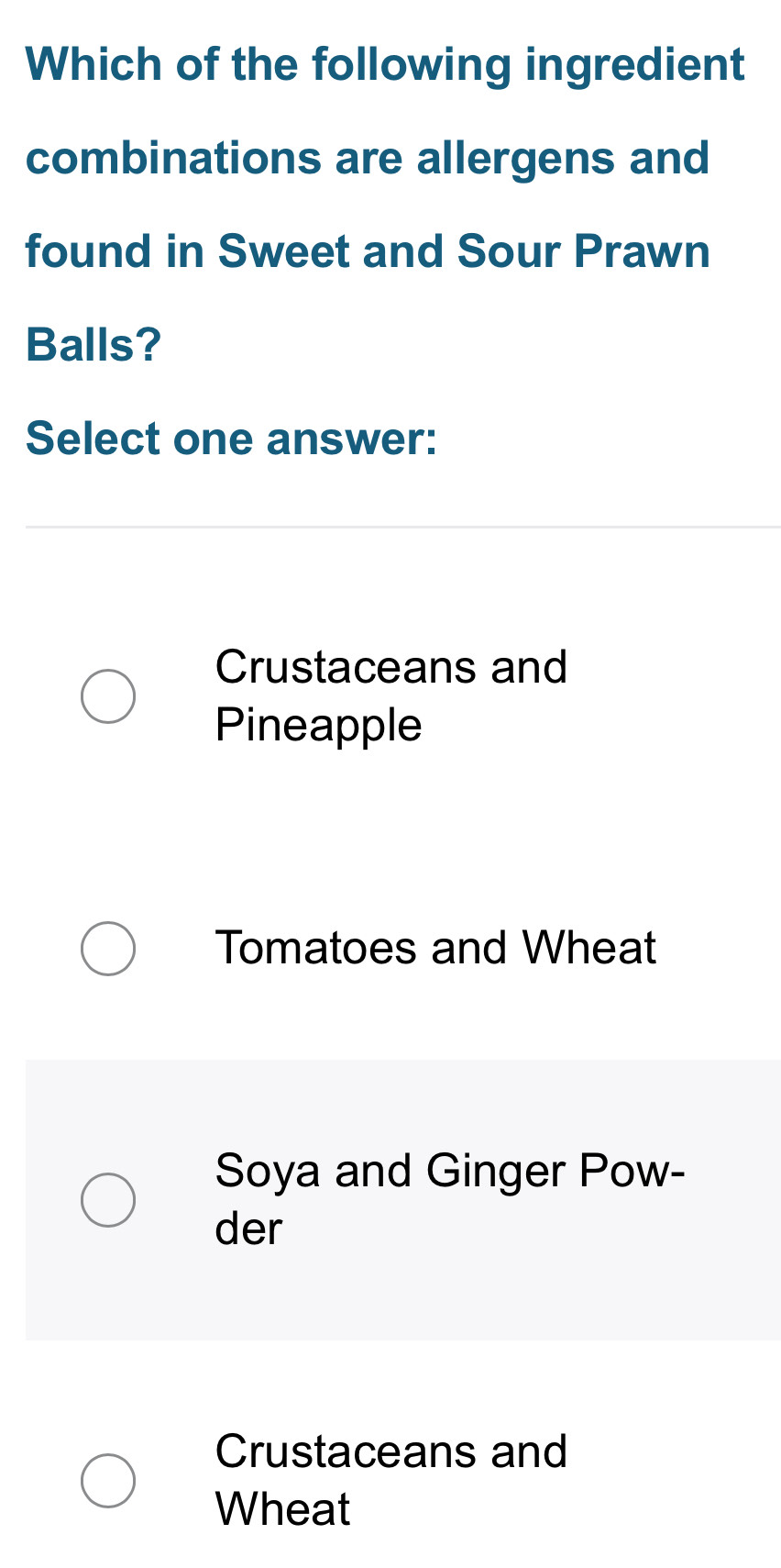 Which of the following ingredient
combinations are allergens and
found in Sweet and Sour Prawn
Balls?
Select one answer:
Crustaceans and
Pineapple
Tomatoes and Wheat
Soya and Ginger Pow-
der
Crustaceans and
Wheat