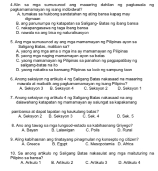 Alin sa mga sumusunod ang maaaring dahilan ng pagkawala ng
pagkamamamayan ng isang indibidwal?
A. tumakas sa hukbong sandatahan ng ating bansa kapag may
digmaan
B. ang panunumpa ng katapatan sa Saligang- Batas ng ibang bansa
C. nakapangasawa ng taga ibang bansa
D. nawala na ang bisa ng naturalisasyon
5. Ang mga sumusunod ay ang mga mamamayan ng Pillipinas ayon sa
Salligang Batas, maliban sa?
A. yaong ang mga ama o mga ina ay mamamayan ng Pilipinas
B. yaong mga naging mamamayan ayon sa batas
C. yaong mamamayan ng Pilipinas sa panahon ng pagpapatibay ng
saligang-batas na ito
D. yaong nakatira sa bansang Pilipinas sa loob ng sampung taon
6. Anong seksiyon ng artikulo 4 ng Saligang Batas nakasaad na maaaring
mawala at maibalik ang pagkamamamayan ng isang Pilipino? C. Seksyon 2 D. Seksyon 1
A. Seksyon 3 B. Seksyon 4
7. Anong seksiyon ng artikulo 4 ng Saligang Batas nakasaad na ang
dalawahang katapatan ng mamamayan ay salungat sa kapakanang 
pambansa at dapat lapatan ng kaukulang batas? B. Seksyon 3 C. Sek. 4 D. Sek. 5
A. Seksyon 2
8. Ano ang tawag sa mga lungsod-estado sa kabihasnang Griyego? C. Polis D. Rural
A. Bayan B. Lalawigan
9. Aling kabihasnan ang tinatayang pinagmulan ng konsepto ng citizen? C. Mesopotamia D. Africa
A. Greece B. Egypt
Pilipino sa bansa? 10. Sa anong artíkulo ng Saligang Batas nakasulat ang mga maituturing na
A. Arikulo 1 B. Artikulo 2 C. Artikulo 3 D. Artikulo 4