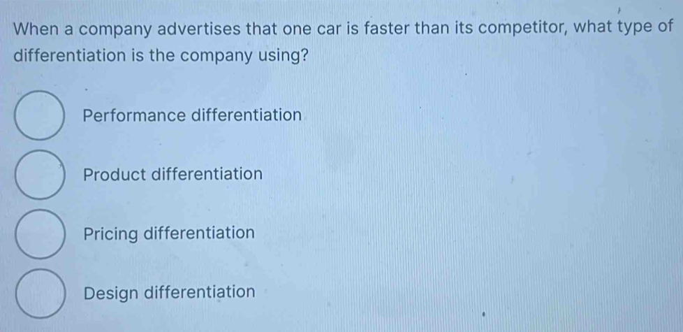 When a company advertises that one car is faster than its competitor, what type of
differentiation is the company using?
Performance differentiation
Product differentiation
Pricing differentiation
Design differentiation