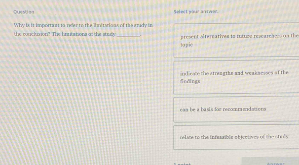 Question Select your answer.
Why is it important to refer to the limitations of the study in
the conclusion? The limitations of the study_ . present alternatives to future researchers on the
topic
indicate the strengths and weaknesses of the
findings
can be a basis for recommendations
relate to the infeasible objectives of the study