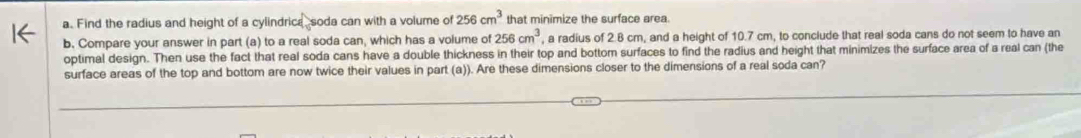 Find the radius and height of a cylindrica soda can with a volume of 256cm^3 that minimize the surface area. 
b. Compare your answer in part (a) to a real soda can, which has a volume of 256cm^3 , a radius of 2.8 cm, and a height of 10.7 cm, to conclude that real soda cans do not seem to have an 
optimal design. Then use the fact that real soda cans have a double thickness in their top and bottom surfaces to find the radius and height that minimizes the surface area of a real can (the 
surface areas of the top and bottom are now twice their values in part (a)). Are these dimensions closer to the dimensions of a real soda can?