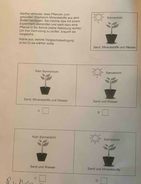 Märtha vermütet. dass Pflanzen zum
gesunden Wachstum Mineralstöffe aus dem
Boden benötigen. Sie möchte dies mit einem
Experiment überprüfen und stellt dazu eine
Pflanze in die Sonne (siehe Abbildung rechts).
Um ihre Vermutung zu prüfen, braucht sie
Vergleiche.
Wähle aus, welche Vergleichsbedingung
(A bis D) sie wählen solite.
Kein Sonnenlicht Sonnenlicht
Sand, Mineralstoffe und Wasser Sand und Wasser
A
B
Kein Sonnenlicht Sonnenlicht
Sand und Wasser Sand und Mineralstoffe
C
D