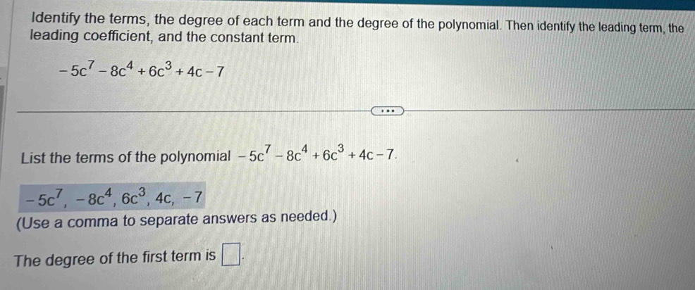 Identify the terms, the degree of each term and the degree of the polynomial. Then identify the leading term, the 
leading coefficient, and the constant term.
-5c^7-8c^4+6c^3+4c-7
List the terms of the polynomial -5c^7-8c^4+6c^3+4c-7.
-5c^7, -8c^4, 6c^3, 4c, -7
(Use a comma to separate answers as needed.) 
The degree of the first term is □ .