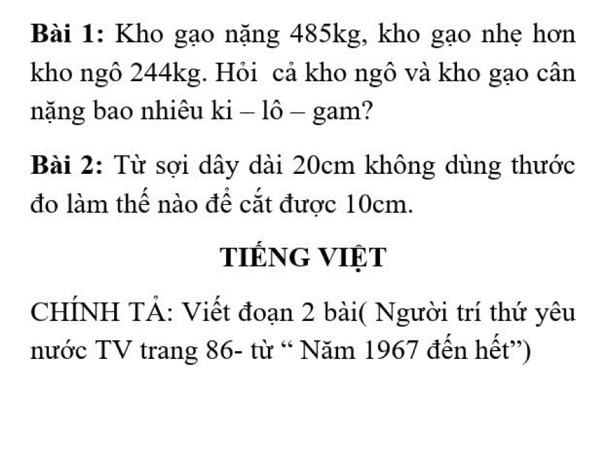 Kho gạo nặng 485kg, kho gạo nhẹ hơn 
kho ngô 244kg. Hỏi cả kho ngô và kho gạo cân 
nặng bao nhiêu ki − lô − gam? 
Bài 2: Từ sợi dây dài 20cm không dùng thước 
đo làm thế nào để cắt được 10cm. 
tiếng việt 
CHÍNH TẢ: Viết đoạn 2 bài( Người trí thứ yêu 
nước TV trang 86 - từ “ Năm 1967 đến hết”)