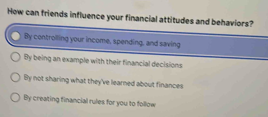 How can friends influence your financial attitudes and behaviors?
By controlling your income, spending, and saving
By being an example with their financial decisions
By not sharing what they've learned about finances
By creating financial rules for you to follow